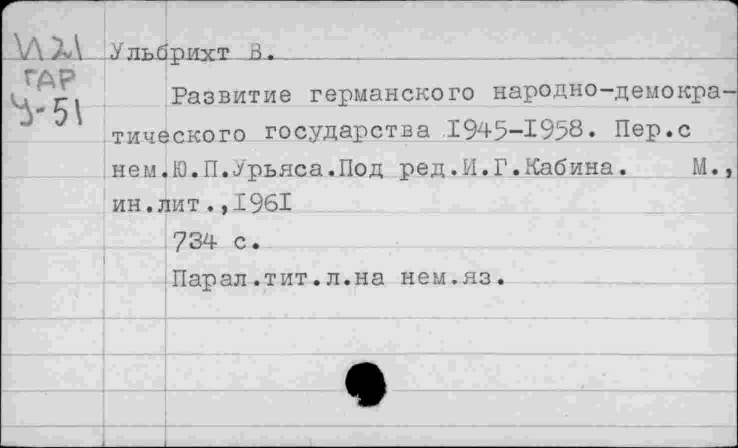 ﻿ДАТА	Ульбрихт б.	
ГАР кд Г 1	Развитие германского народно—демокра—
	тического государства 1945-1958. Пер.с
	нем.Ю.П.Урьяса.Под ред.И.Г.Кабина.	М.,
	ин.лит.,1961
	734 с.
	Парал.тит.л.на нем.яз.
	
	
	
	